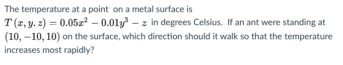 The temperature at a point on a metal surface is
T (x, y. z) = 0.05x² – 0.01y– z in degrees Celsius. If an ant were standing at
(10, – 10, 10) on the surface, which direction should it walk so that the temperature
increases most rapidly?

