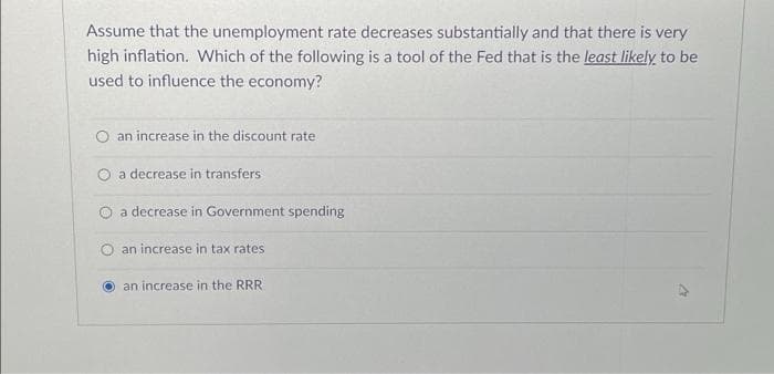 Assume that the unemployment rate decreases substantially and that there is very
high inflation. Which of the following is a tool of the Fed that is the least likely, to be
used to influence the economy?
an increase in the discount rate
O a decrease in transfers
a decrease in Government spending
an increase in tax rates
an increase in the RRR
