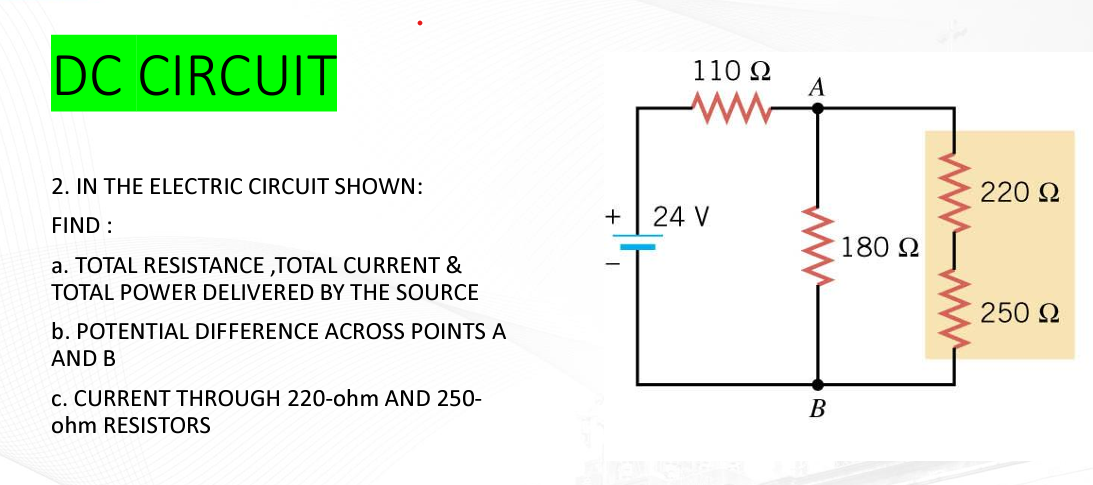 DC CIRCUIT
2. IN THE ELECTRIC CIRCUIT SHOWN:
FIND :
a. TOTAL RESISTANCE ,TOTAL CURRENT &
TOTAL POWER DELIVERED BY THE SOURCE
b. POTENTIAL DIFFERENCE ACROSS POINTS A
AND B
C. CURRENT THROUGH 220-ohm AND 250-
ohm RESISTORS
+
110 Ω
www
24 V
A
www.
B
180 Ω
wwwwwww
220 Ω
250 Ω