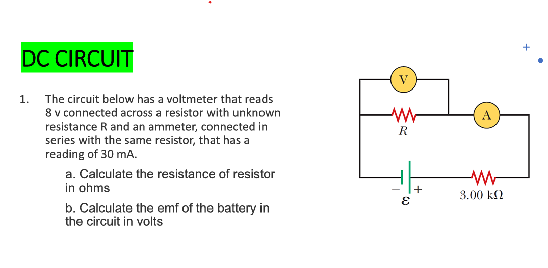 DC CIRCUIT
The circuit below has a voltmeter that reads
8 v connected across a resistor with unknown
resistance R and an ammeter, connected in
series with the same resistor, that has a
reading of 30 mA.
1.
a. Calculate the resistance of resistor
in ohms
b. Calculate the emf of the battery in
the circuit in volts
V
R
E
+
A
3.00 ΚΩ
+