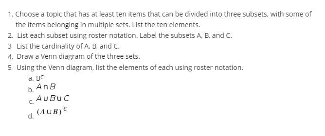 1. Choose a topic that has at least ten items that can be divided into three subsets, with some of
the items belonging in multiple sets. List the ten elements.
2. List each subset using roster notation. Label the subsets A, B, and C.
3 List the cardinality of A, B, and C.
4. Draw a Venn diagram of the three sets.
5. Using the Venn diagram, list the elements of each using roster notation.
а. Вс
b. AnB
c AUBUC
C.
d. (AUB)C
