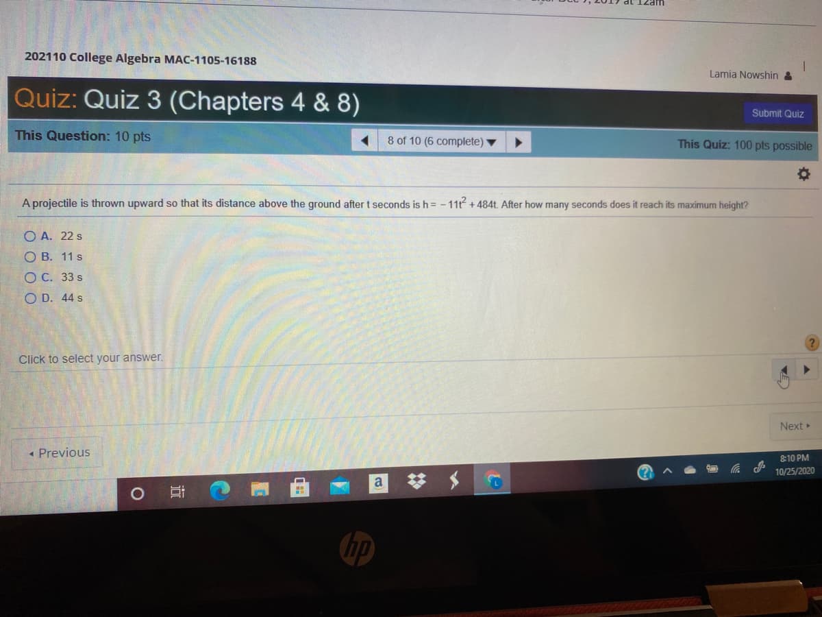 202110 College Algebra MAC-1105-16188
Lamia Nowshin &
Quiz: Quiz 3 (Chapters 4 & 8)
Submit Quiz
This Question: 10 pts
8 of 10 (6 complete)
This Quiz: 100 pts possible
A projectile is thrown upward so that its distance above the ground after t seconds is h = - 11 + 484t After how many seconds does it reach its maximum height?
O A. 22 s
О В. 11s
ОС. 33 s
O D. 44 s
Click to select your answer.
Next
• Previous
8:10 PM
10/25/2020
a
OF
hp
近
