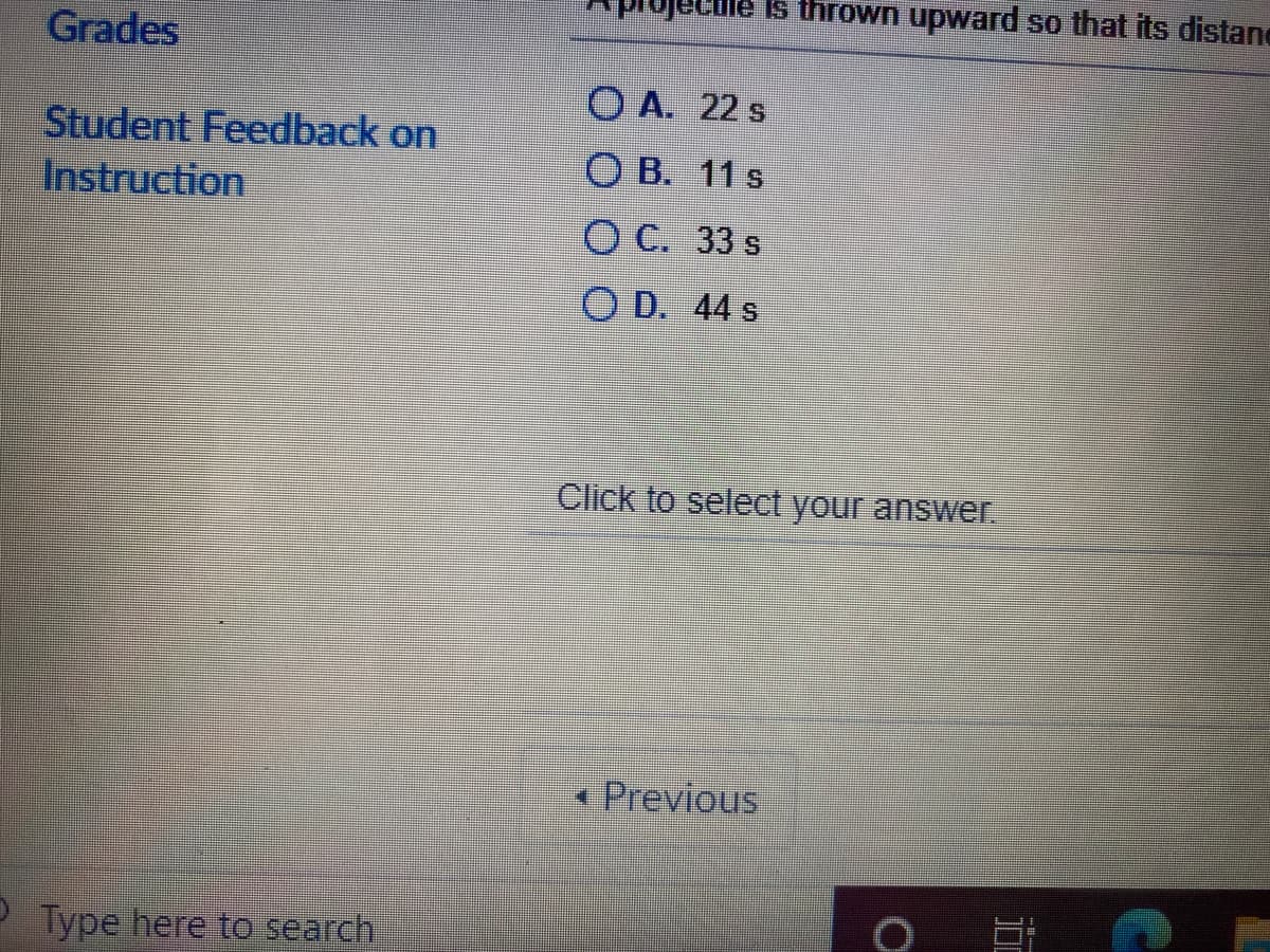 ule Is thrown upward so that its distane
Grades
O A. 22 s
Student Feedback on
Instruction
O B. 11 s
O C. 33 s
O D. 44 s
Click to select your answer.
Previous
Type here to search
