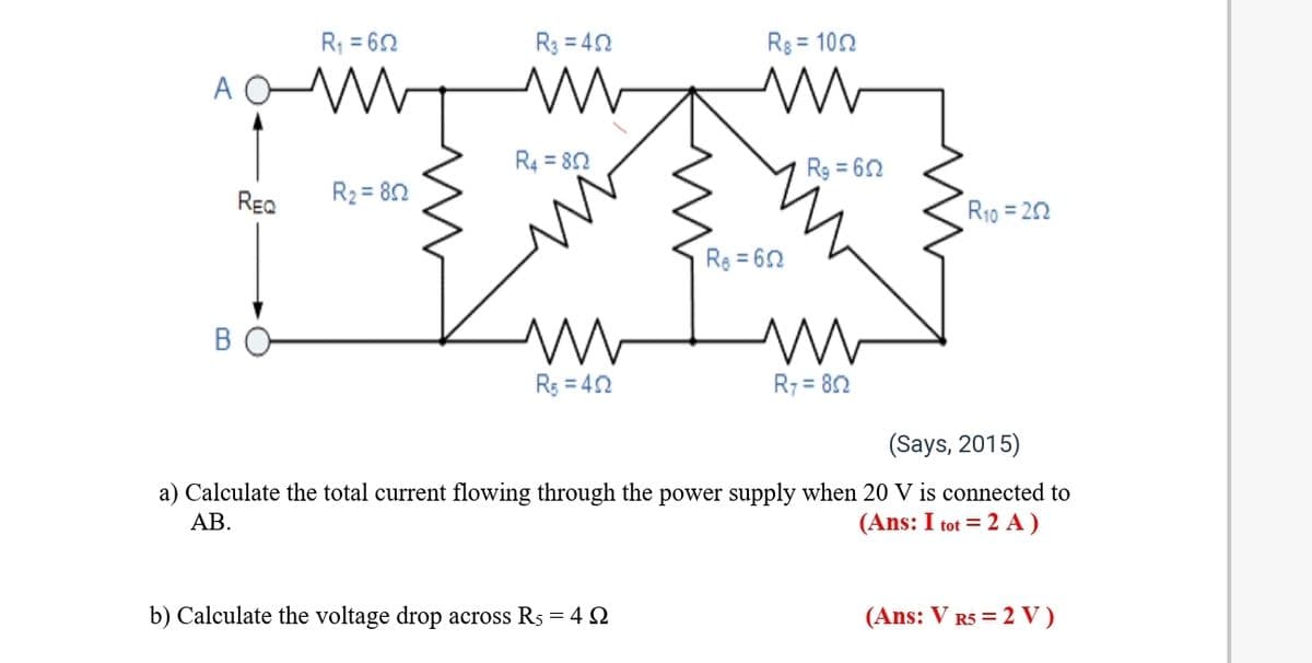 R = 62
R3 = 40
Rg = 102
R4 = 82
Rg = 62
REQ
R2 = 82
R10 = 22
Re = 60
Rs = 42
R7 = 82
(Says, 2015)
a) Calculate the total current flowing through the power supply when 20 V is connected to
АВ.
(Ans: I tot = 2 A)
b) Calculate the voltage drop across Rs = 4 Q
(Ans: V R5 = 2 V)
