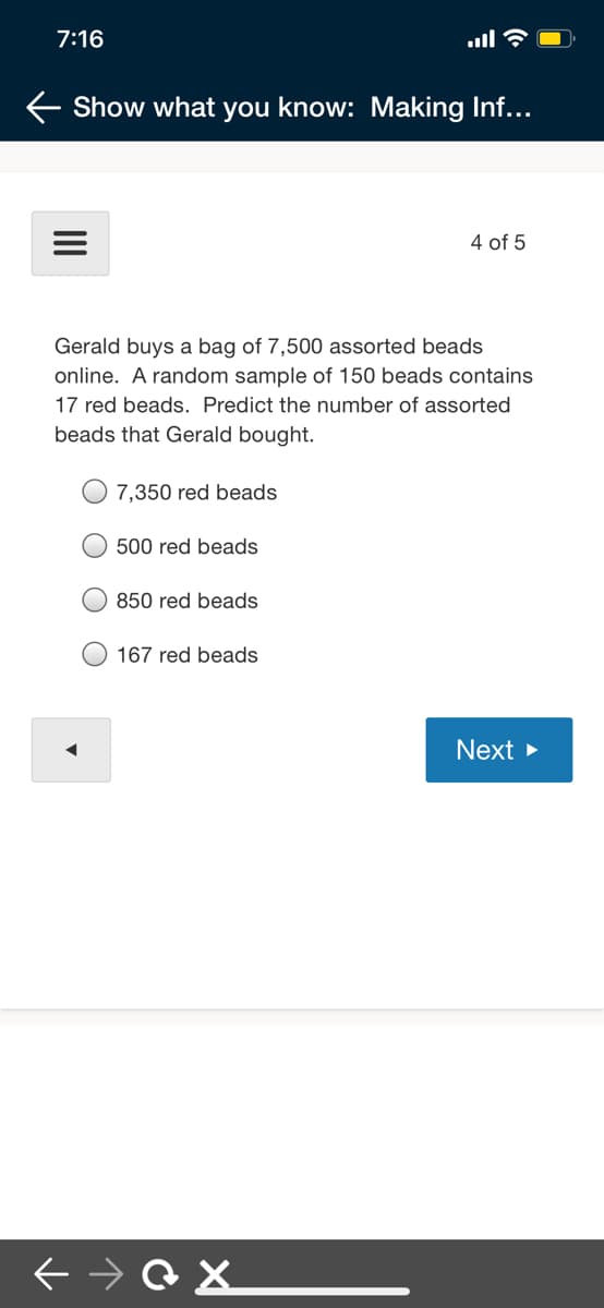 7:16
ull
Show what you know: Making Inf...
4 of 5
Gerald buys a bag of 7,500 assorted beads
online. A random sample of 150 beads contains
17 red beads. Predict the number of assorted
beads that Gerald bought.
7,350 red beads
500 red beads
O 850 red beads
O 167 red beads
Next >
II
