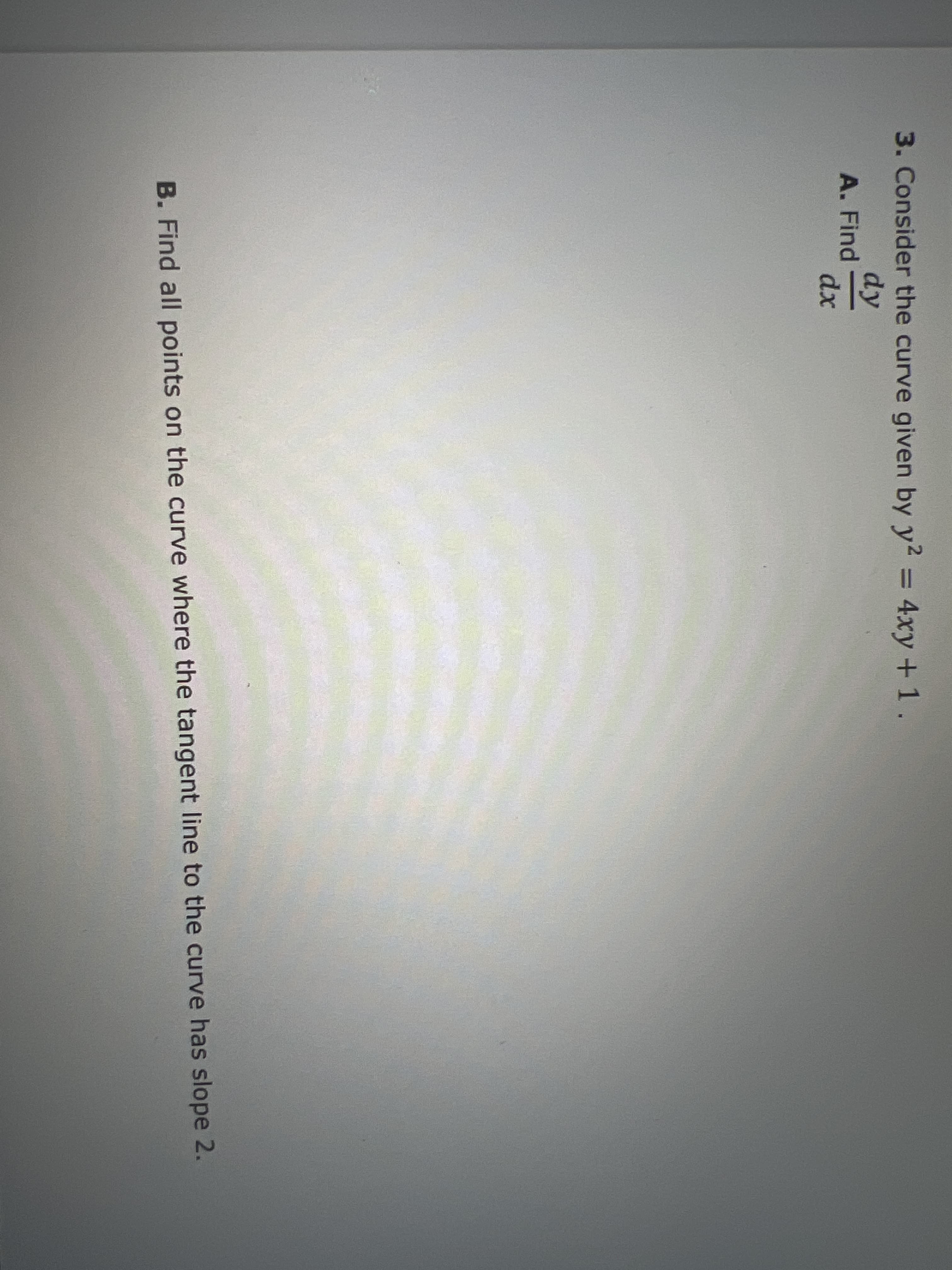 3. Consider the curve given by y2 = 4xy +1.
%3D
dy
A. Find
dx
B. Find all points on the curve where the tangent line to the curve has slope 2.
