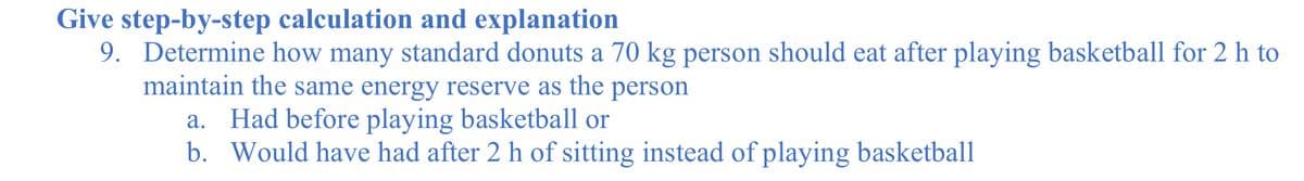 Give step-by-step calculation and explanation
9. Determine how many standard donuts a 70 kg person should eat after playing basketball for 2 h to
maintain the same energy reserve as the person
a. Had before playing basketball or
b. Would have had after 2 h of sitting instead of playing basketball
