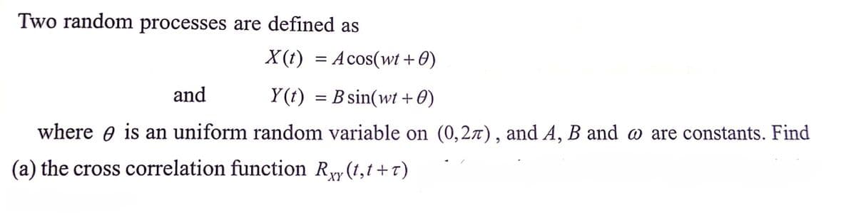 Two random processes are defined as
X (t) =
Acos(wt+0)
and
Y(t) =
B sin(wt + 0)
where e is an uniform random variable on (0,27), and A, B and o are constants. Find
(a) the cross correlation function Ry (1,t +7)
XY
