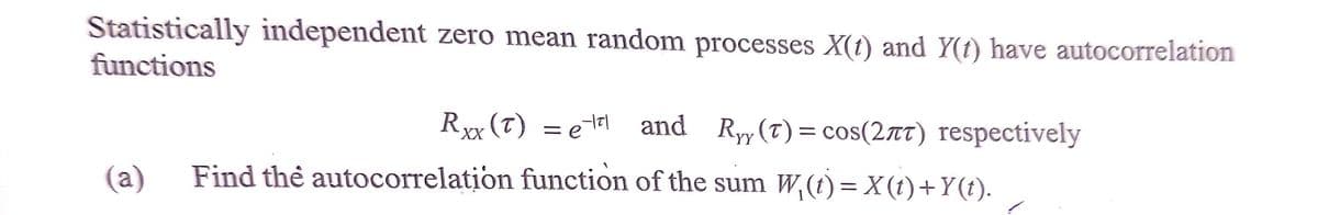 Statistically independent zero mean random processes X(t) and Y(f) have autocorrelation
functions
Rx (T) = e7l and Ryy(T) = cos(2rT) respectively
(а)
Find thẻ autocorrelation function of the sum W,(t)= X(t)+Y(t).
