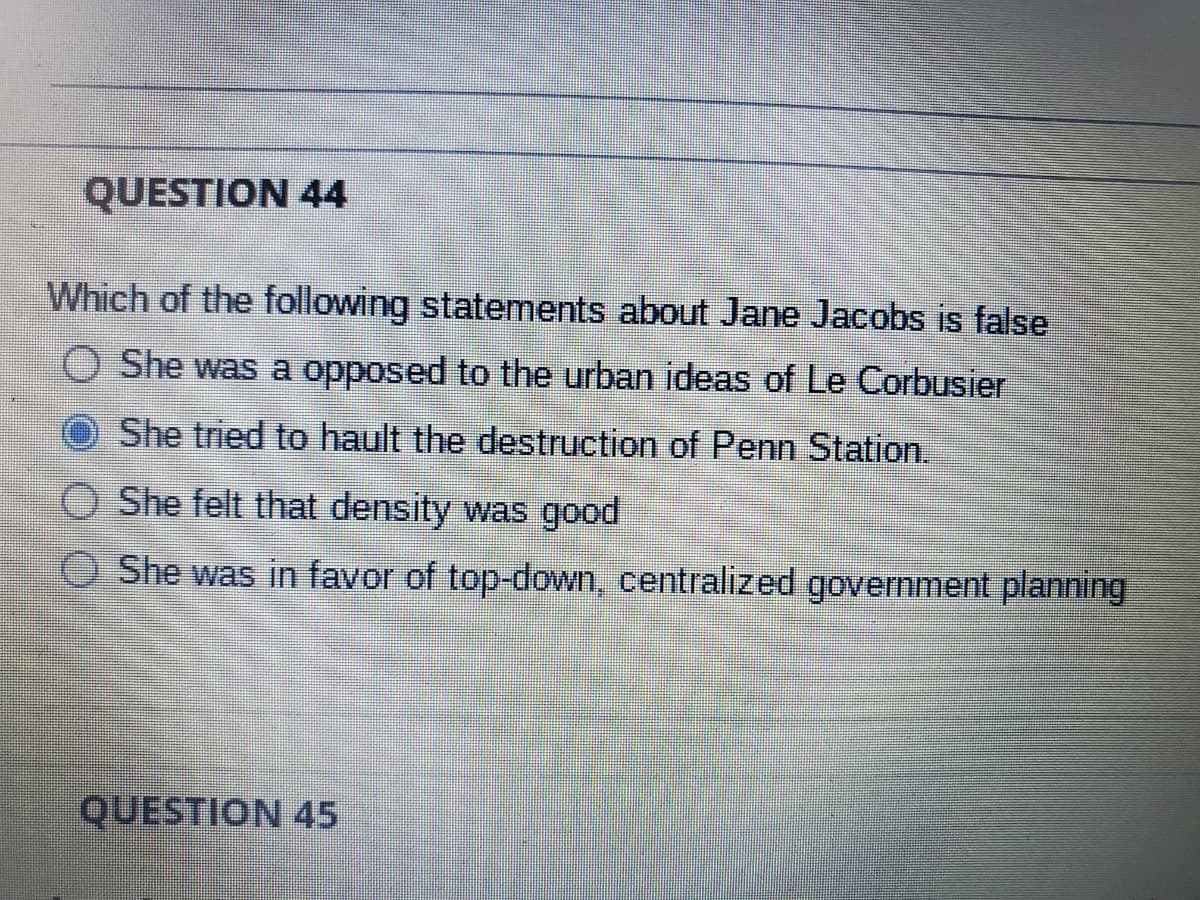 QUESTION 44
Which of the following statements about Jane Jacobs is false
O She was a opposed to the urban ideas of Le Corbusier
She tried to hault the destruction of Penn Station.
She felt that density was good
She was in favor of top-down, centralized government planning
O
QUESTION 45