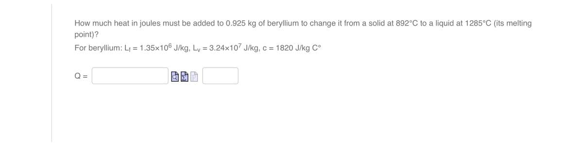 How much heat in joules must be added to 0.925 kg of beryllium to change it from a solid at 892°C to a liquid at 1285°C (its melting
point)?
For beryllium: L₁ = 1.35×106 J/kg, Lv = 3.24x107 J/kg, c = 1820 J/kg Cº
Q=