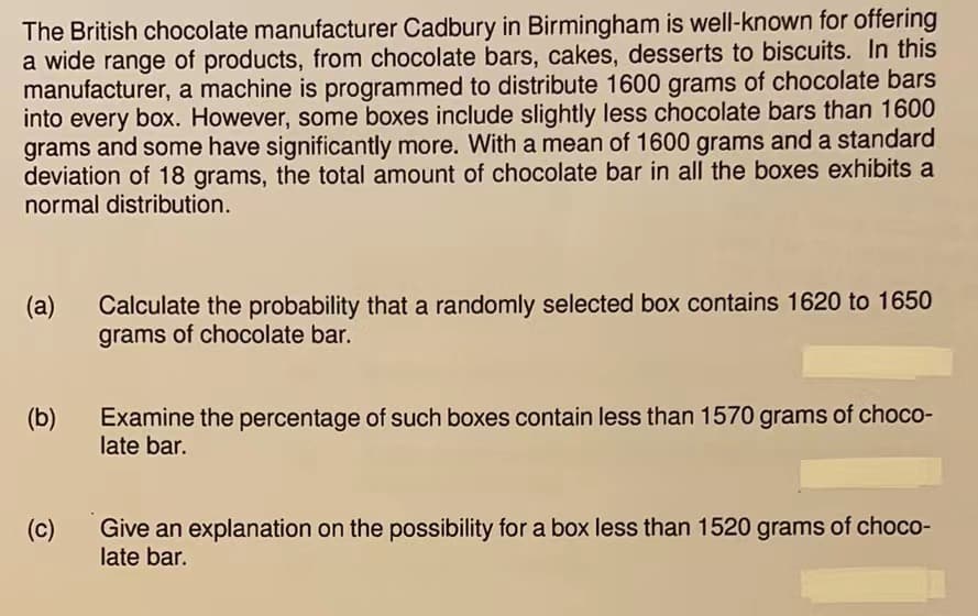 The British chocolate manufacturer Cadbury in Birmingham is well-known for offering
a wide range of products, from chocolate bars, cakes, desserts to biscuits. In this
manufacturer, a machine is programmed to distribute 1600 grams of chocolate bars
into every box. However, some boxes include slightly less chocolate bars than 1600
grams and some have significantly more. With a mean of 1600 grams and a standard
deviation of 18 grams, the total amount of chocolate bar in all the boxes exhibits a
normal distribution.
(a)
(b)
(c)
Calculate the probability that a randomly selected box contains 1620 to 1650
grams of chocolate bar.
Examine the percentage of such boxes contain less than 1570 grams of choco-
late bar.
Give an explanation on the possibility for a box less than 1520 grams of choco-
late bar.