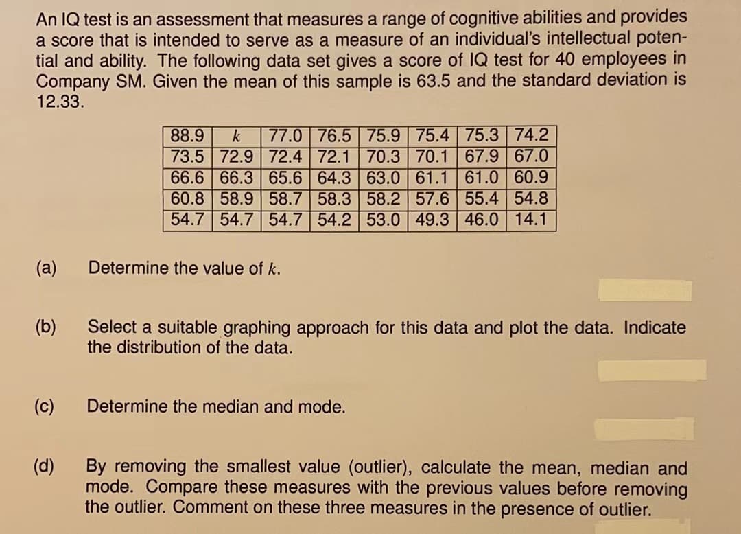 An IQ test is an assessment that measures a range of cognitive abilities and provides
a score that is intended to serve as a measure of an individual's intellectual poten-
tial and ability. The following data set gives a score of IQ test for 40 employees in
Company SM. Given the mean of this sample is 63.5 and the standard deviation is
12.33.
(a)
(b)
(c)
(d)
88.9 k 77.0 76.5 75.9 75.4 75.3 74.2
73.5 72.9 72.4 72.1 70.3 70.1 67.9 67.0
66.6 66.3 65.6 64.3 63.0 61.1 61.0 60.9
60.8 58.9 58.7 58.3 58.2 57.6 55.4 54.8
54.7 54.7 54.7 54.2 53.0 49.3 46.0 14.1
Determine the value of k.
Select a suitable graphing approach for this data and plot the data. Indicate
the distribution of the data.
Determine the median and mode.
By removing the smallest value (outlier), calculate the mean, median and
mode. Compare these measures with the previous values before removing
the outlier. Comment on these three measures in the presence of outlier.