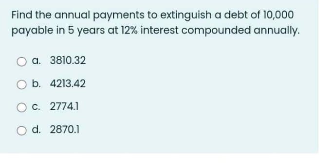Find the annual payments to extinguish a debt of 10,000
payable in 5 years at 12% interest compounded annually.
a. 3810.32
O b. 4213.42
O c. 2774.1
O d. 2870.1