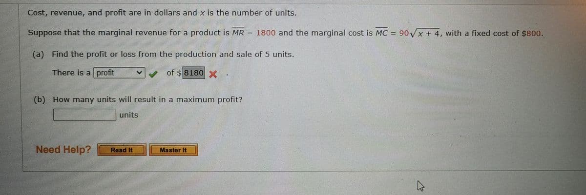 Cost, revenue, and profit are in dollars and x is the number of units.
Suppose that the marginal revenue for a product is MR = 1800 and the marginal cost is MC = 90√x + 4, with a fixed cost of $800.
(a) Find the profit or loss from the production and sale of 5 units.
There is a profit
of $8180 X
(b) How many units will result in a maximum profit?
units
Need Help?
Read It
Master It
K