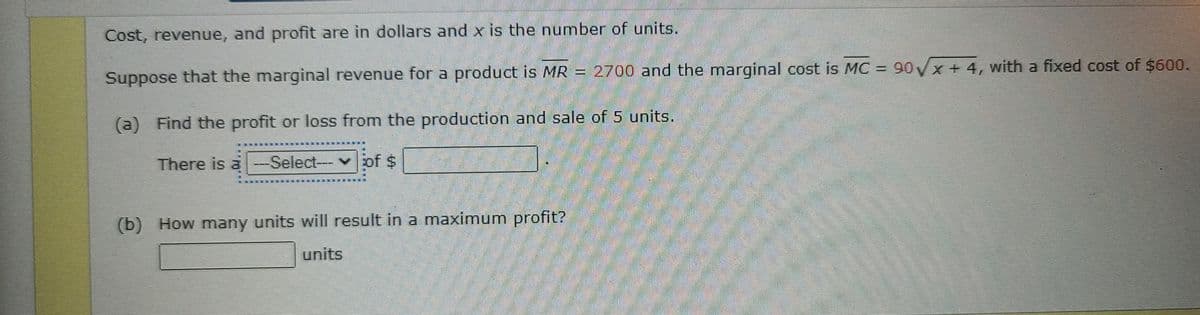 Cost, revenue, and profit are in dollars and x is the number of units
Suppose that the marginal revenue for a product is MR = 2700 and the marginal cost is MC = 90√x + 4, with a fixed cost of $600.
(a) Find the profit or loss from the production and sale of 5 units.
There is a -Select--- of $
(b) How many units will result in a maximum profit?
units