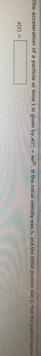 The acceleration of a particle at time t is given by a(t) = 4e?2t If the initial velocity was 5, and the initial position was 2, find the position function
s(t) =
