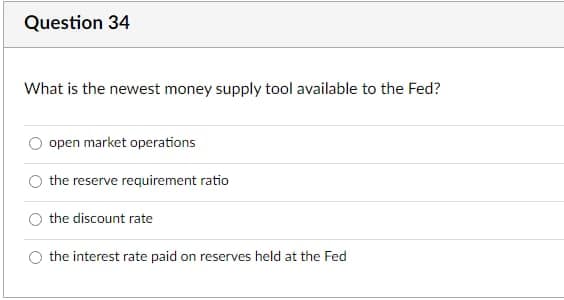 Question 34
What is the newest money supply tool available to the Fed?
open market operations
the reserve requirement ratio
the discount rate
the interest rate paid on reserves held at the Fed
