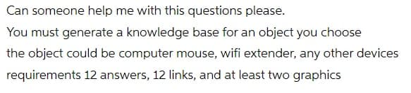 Can someone help me with this questions please.
You must generate a knowledge base for an object you choose
the object could be computer mouse, wifi extender, any other devices
requirements 12 answers, 12 links, and at least two graphics