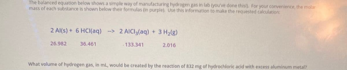 The balanced equation below shows a simple way of manufacturing hydrogen gas in lab (you've done thisl). For your convenience, the molar
mass of each substance is shown below their formulas (in purple). Use this information to make the requested calculation:
2 Al(s) + 6 HCI(aq) -> 2 AICI3(aq) + 3 H2(g)
26.982
36.461
133.341
2.016
What volume of hydrogen gas, in mL, would be created by the reaction of 832 mg of hydrochloric acid with excess aluminum metal?
