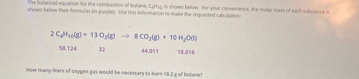 The balanced equation for the combustion of butane, CAH10, is shown below. For your convenience, the molar mass of each substance is
shown below their formulas (in purple). Use this information to make the requested calculation:
2 CAH10(g) + 13 02(g) --> 8 CO2(g) + 10 H20(1)
58.124
32
44.011
18.016
How many liters of oxygen gas would be necessary to burn 18.2 g of butane?
