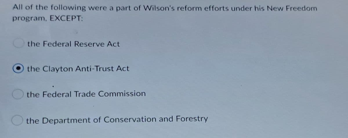 All of the following were a part of Wilson's reform efforts under his New Freedom
program, EXCEPT:
the Federal Reserve Act
the Clayton Anti-Trust Act
the Federal Trade Commission
the Department of Conservation and Forestry