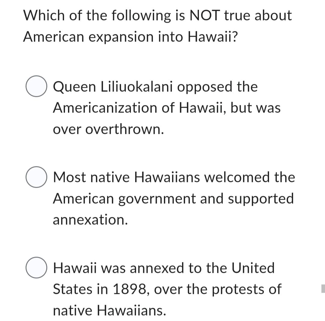 Which of the following is NOT true about
American expansion into Hawaii?
Queen Liliuokalani opposed the
Americanization of Hawaii, but was
over overthrown.
O Most native Hawaiians welcomed the
American government and supported
annexation.
O Hawaii was annexed to the United
States in 1898, over the protests of
native Hawaiians.