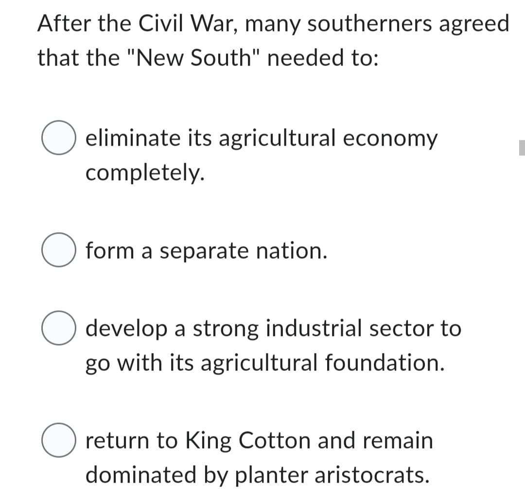 After the Civil War, many southerners agreed
that the "New South" needed to:
O eliminate its agricultural economy
completely.
O form a separate nation.
O develop a strong industrial sector to
go with its agricultural foundation.
O return to King Cotton and remain
dominated by planter aristocrats.