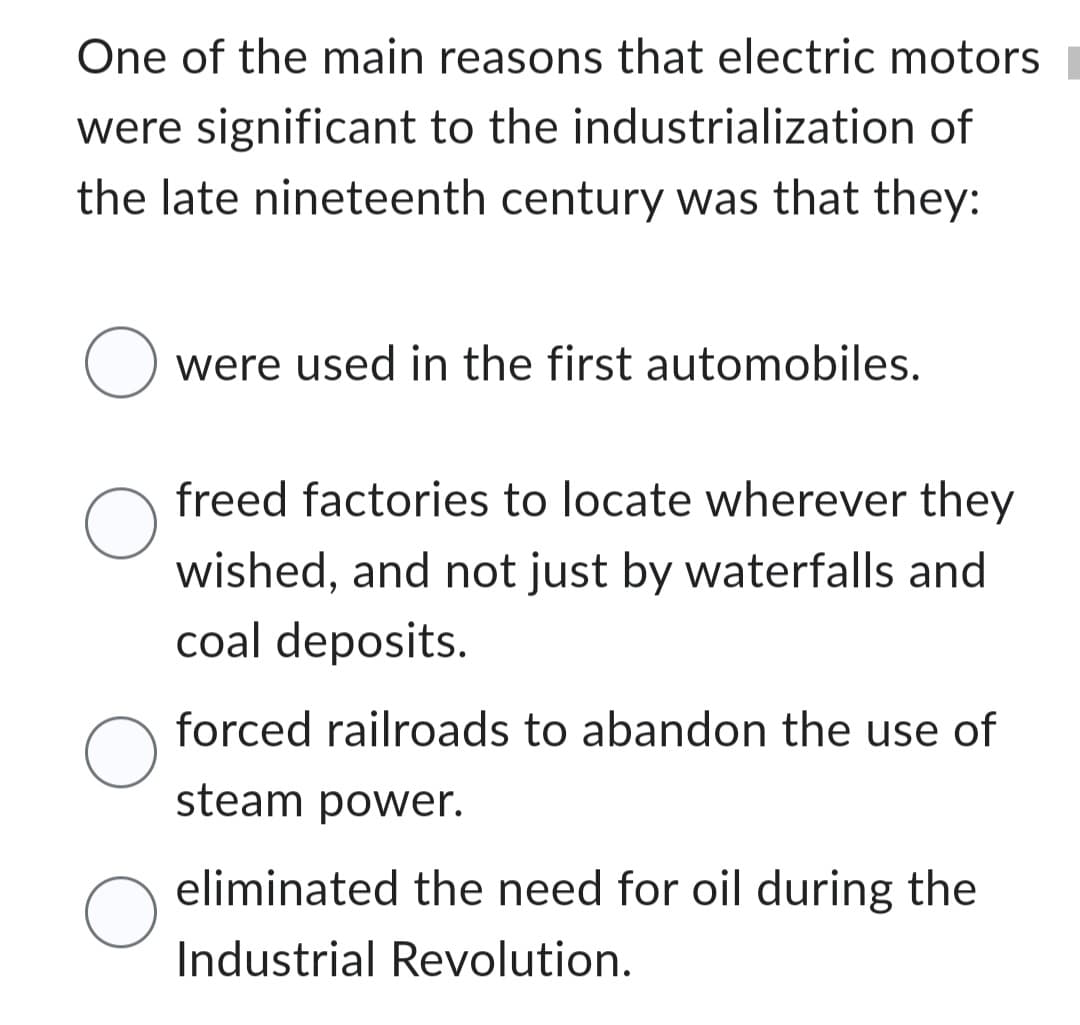 One of the main reasons that electric motors
were significant to the industrialization of
the late nineteenth century was that they:
O
O
O
O
were used in the first automobiles.
freed factories to locate wherever they
wished, and not just by waterfalls and
coal deposits.
forced railroads to abandon the use of
steam power.
eliminated the need for oil during the
Industrial Revolution.