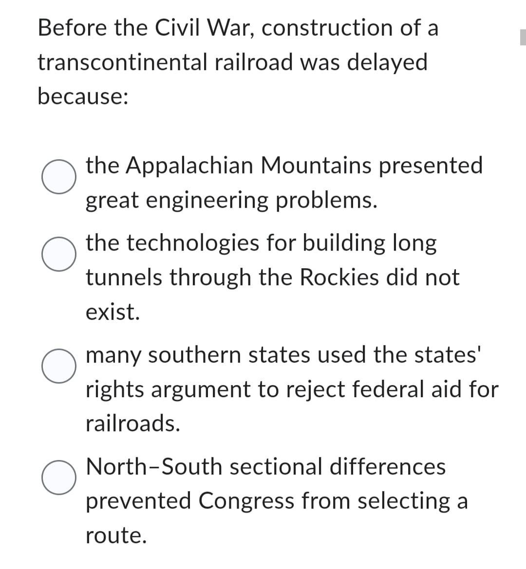 Before the Civil War, construction of a
transcontinental
railroad was delayed
because:
O
O
O
O
the Appalachian Mountains presented
great engineering problems.
the technologies for building long
tunnels through the Rockies did not
exist.
many southern states used the states'
rights argument to reject federal aid for
railroads.
North-South sectional differences
prevented Congress from selecting a
route.