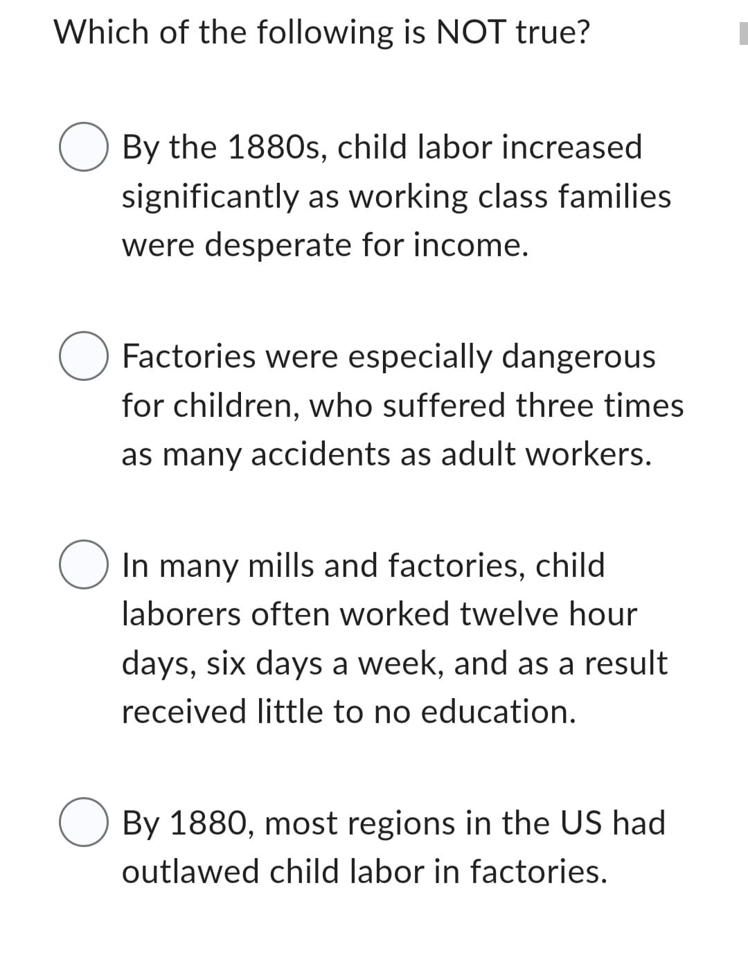 Which of the following is NOT true?
O
O
O
O
By the 1880s, child labor increased
significantly as working class families
were desperate for income.
Factories were especially dangerous
for children, who suffered three times
as many accidents as adult workers.
In many mills and factories, child
laborers often worked twelve hour
days, six days a week, and as a result
received little to no education.
By 1880, most regions in the US had
outlawed child labor in factories.