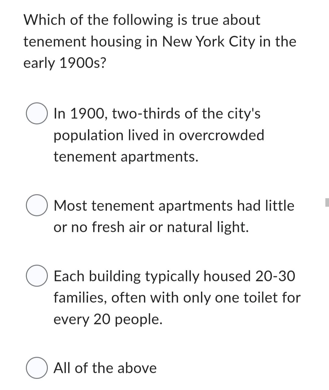 Which of the following is true about
tenement housing in New York City in the
early 1900s?
○ In 1900, two-thirds of the city's
population lived in overcrowded
tenement apartments.
O Most tenement apartments had little
or no fresh air or natural light.
O Each building typically housed 20-30
families, often with only one toilet for
every 20 people.
O All of the above