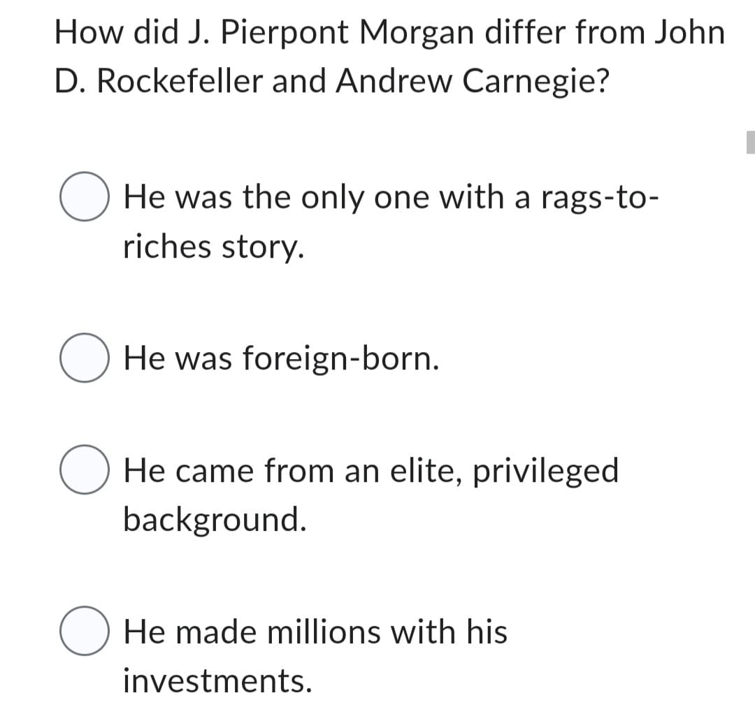 How did J. Pierpont Morgan differ from John
D. Rockefeller and Andrew Carnegie?
O He was the only one with a rags-to-
riches story.
O He was foreign-born.
O He came from an elite, privileged
background.
O He made millions with his
investments.