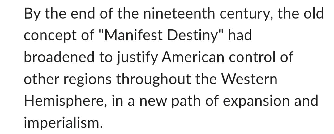 By the end of the nineteenth century, the old
concept of "Manifest Destiny" had
broadened to justify American control of
other regions throughout the Western
Hemisphere, in a new path of expansion and
imperialism.