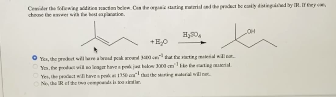 Consider the following addition reaction below. Can the organic starting material and the product be easily distinguished by IR. If they can,
choose the answer with the best explanation.
H₂SO4
+ H₂O
● Yes, the product will have a broad peak around 3400 cm1 that the starting material will not..
Yes, the product will no longer have a peak just below 3000 cm1 like the starting material.
Yes, the product will have a peak at 1750 cm1 that the starting material will not..
No, the IR of the two compounds is too similar.
OH