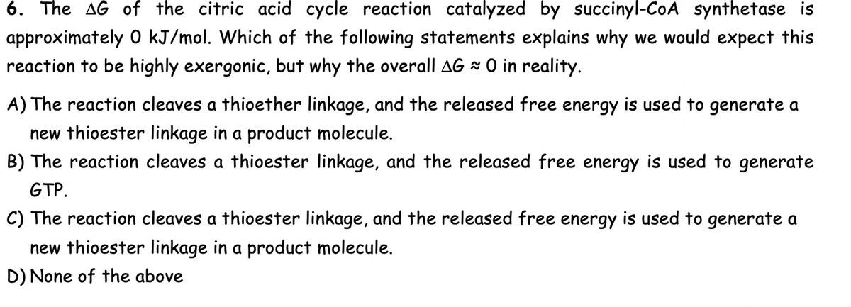6. The AG of the citric acid cycle reaction catalyzed by succinyl-CoA synthetase is
approximately 0 kJ/mol. Which of the following statements explains why we would expect this
reaction to be highly exergonic, but why the overall AG ≈ 0 in reality.
A) The reaction cleaves a thioether linkage, and the released free energy is used to generate a
new thioester linkage in a product molecule.
B) The reaction cleaves a thioester linkage, and the released free energy is used to generate
GTP.
C) The reaction cleaves a thioester linkage, and the released free energy is used to generate a
new thioester linkage in a product molecule.
D) None of the above
