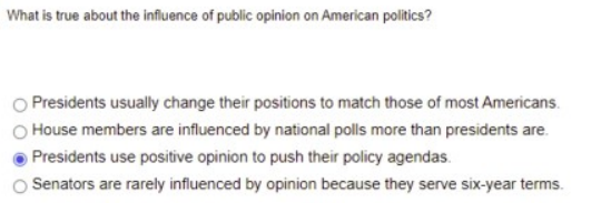 What is true about the influence of public opinion on American politics?
Presidents usually change their positions to match those of most Americans.
O House members are influenced by national polls more than presidents are.
Presidents use positive opinion to push their policy agendas.
Senators are rarely influenced by opinion because they serve six-year terms.