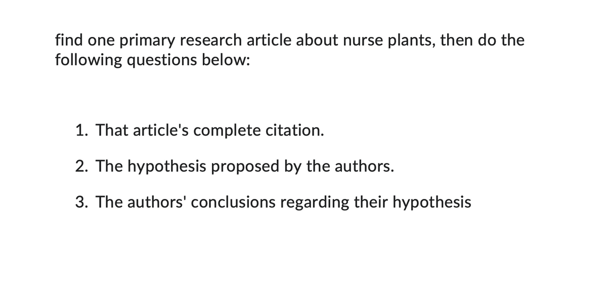 find one primary research article about nurse plants, then do the
following questions below:
1. That article's complete citation.
2. The hypothesis proposed by the authors.
3. The authors' conclusions regarding their hypothesis