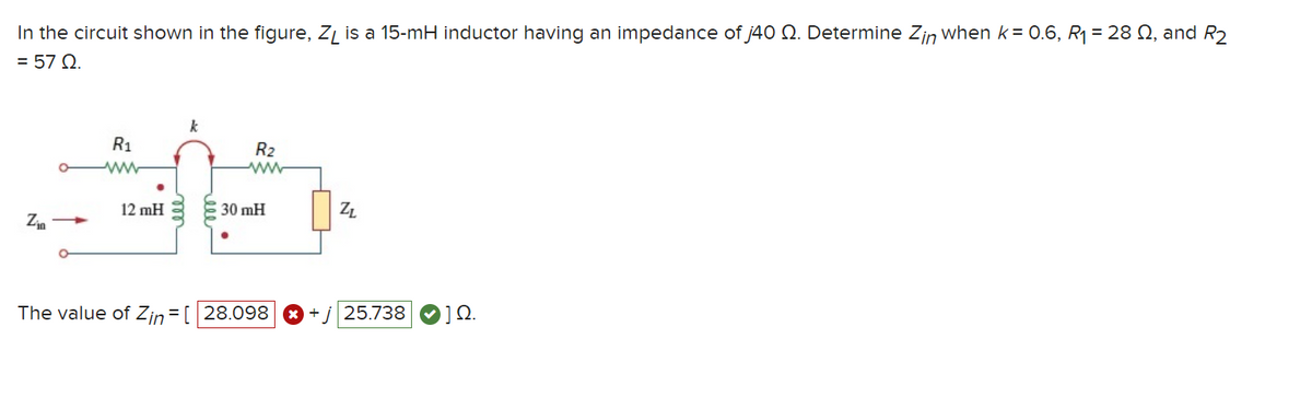 In the circuit shown in the figure, ZL is a 15-mH inductor having an impedance of j40 N. Determine Zin when k = 0.6, R₁ = 28 №2, and R2
= 57 Q2.
Zin
R₁
www
12 mH
R₂
www
30 mH
The value of Zin = [ 28.098
ZL
25.738
] Ω.