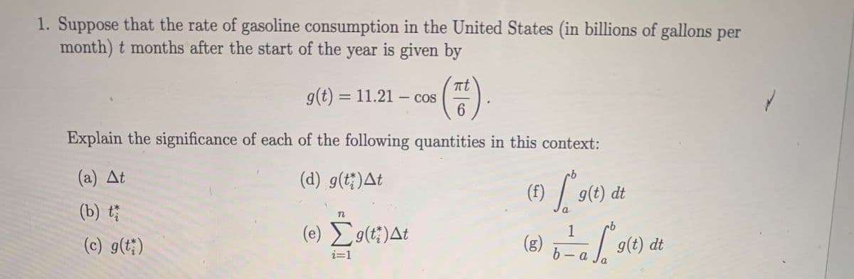1. Suppose that the rate of gasoline consumption in the United States (in billions of gallons per
month) t months after the start of the year is given by
at
g(t) = 11.21 – cos
6.
Explain the significance of each of the following quantities in this context:
(a) At
(d) g(t;)At
g(t) dt
(b) t
a
(c) g(t;)
(e) Eg(t;)At
1
(g)
9(t) dt
i=1
6- a
a
