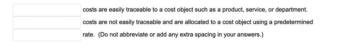 costs are easily traceable to a cost object such as a product, service, or department.
costs are not easily traceable and are allocated to a cost object using a predetermined
rate. (Do not abbreviate or add any extra spacing in your answers.)