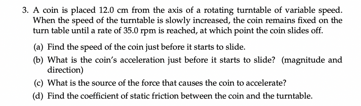 3. A coin is placed 12.0 cm from the axis of a rotating turntable of variable speed.
When the speed of the turntable is slowly increased, the coin remains fixed on the
turn table until a rate of 35.0 rpm is reached, at which point the coin slides off.
(a) Find the speed of the coin just before it starts to slide.
(b) What is the coin's acceleration just before it starts to slide? (magnitude and
direction)
(c) What is the source of the force that causes the coin to accelerate?
(d) Find the coefficient of static friction between the coin and the turntable.
