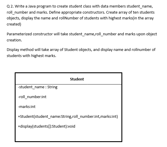 Q 2. Write a Java program to create student class with data members student_name,
roll_number and marks. Define appropriate constructors. Create array of ten students
objects, display the name and rollNumber of students with highest marks(in the array
created)
Parameterized constructor will take student_name,roll_number and marks upon object
creation.
Display method will take array of Student objects, and display name and rollnumber of
students with highest marks.
Student
-student_name : String
-roll_number:int
-marks:int
+Student(student_name:String,roll_number:int,marks:int)
+display(students[]:Student):void
