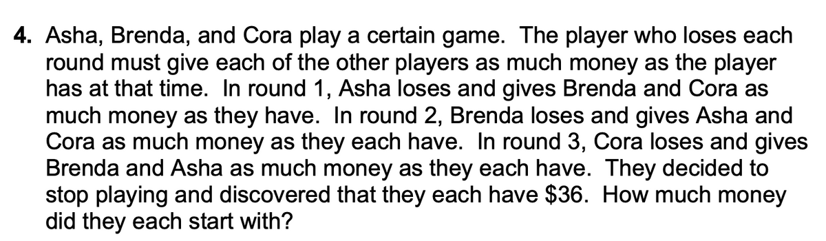 4. Asha, Brenda, and Cora play a certain game. The player who loses each
round must give each of the other players as much money as the player
has at that time. In round 1, Asha loses and gives Brenda and Cora as
much money as they have. In round 2, Brenda loses and gives Asha and
Cora as much money as they each have. In round 3, Cora loses and gives
Brenda and Asha as much money as they each have. They decided to
stop playing and discovered that they each have $36. How much money
did they each start with?