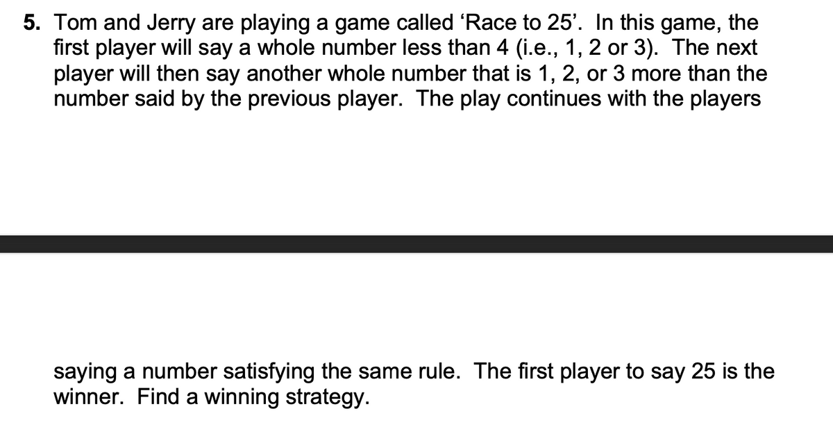 5. Tom and Jerry are playing a game called 'Race to 25'. In this game, the
first player will say a whole number less than 4 (i.e., 1, 2 or 3). The next
player will then say another whole number that is 1, 2, or 3 more than the
number said by the previous player. The play continues with the players
saying a number satisfying the same rule. The first player to say 25 is the
winner. Find a winning strategy.