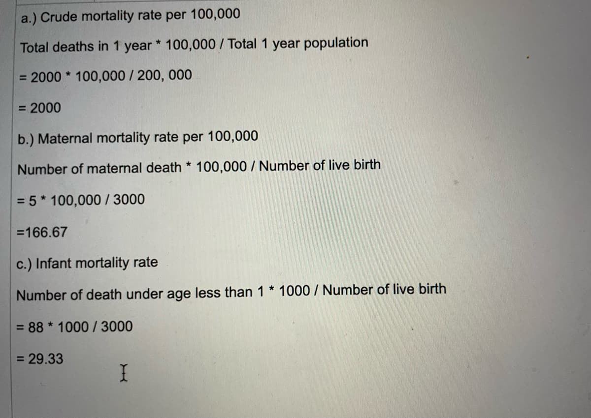 a.) Crude mortality rate per 100,000
Total deaths in 1 year * 100,000/ Total 1 year population
= 2000* 100,000/200, 000
= 2000
b.) Maternal mortality rate per 100,000
Number of maternal death * 100,000/ Number of live birth
= 5* 100,000 / 3000
=166.67
c.) Infant mortality rate
Number of death under age less than 1 * 1000 / Number of live birth
= 88* 1000/3000
= 29.33
I