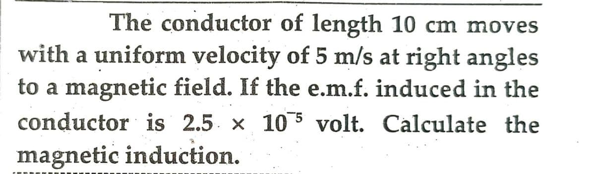The conductor of length 10 cm moves
with a uniform velocity of 5 m/s at right angles
to a magnetic field. If the e.m.f. induced in the
conductor is 2.5 x 105 volt. Calculate the
magnetic induction.