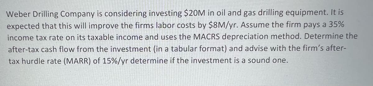 Weber Drilling Company is considering investing $20M in oil and gas drilling equipment. It is
expected that this will improve the firms labor costs by $8M/yr. Assume the firm pays a 35%
income tax rate on its taxable income and uses the MACRS depreciation method. Determine the
after-tax cash flow from the investment (in a tabular format) and advise with the firm's after-
tax hurdle rate (MARR) of 15%/yr determine if the investment is a sound one.
