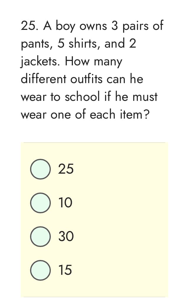 25. A boy owns 3 pairs of
pants, 5 shirts, and 2
jackets. How many
different outfits can he
wear to school if he must
wear one of each item?
O 25
O 10
O
30
15