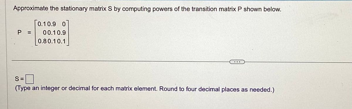 Approximate the stationary matrix S by computing powers of the transition matrix P shown below.
P
0.1 0.9 0
00.10.9
0.80.10.1
...
S=
(Type an integer or decimal for each matrix element. Round to four decimal places as needed.)